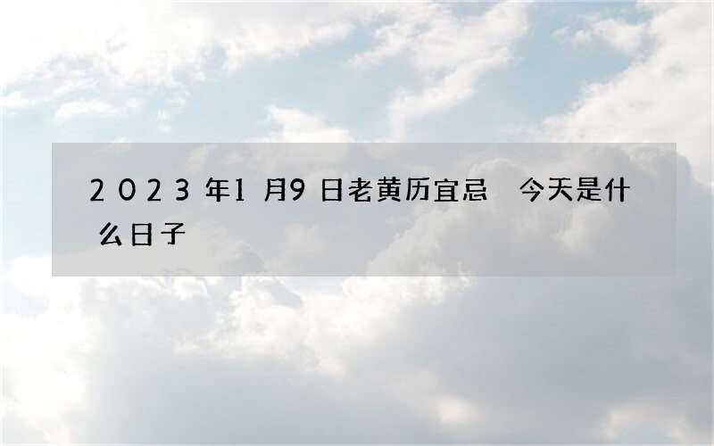 2023年1月9日老黄历宜忌 今天是什么日子
